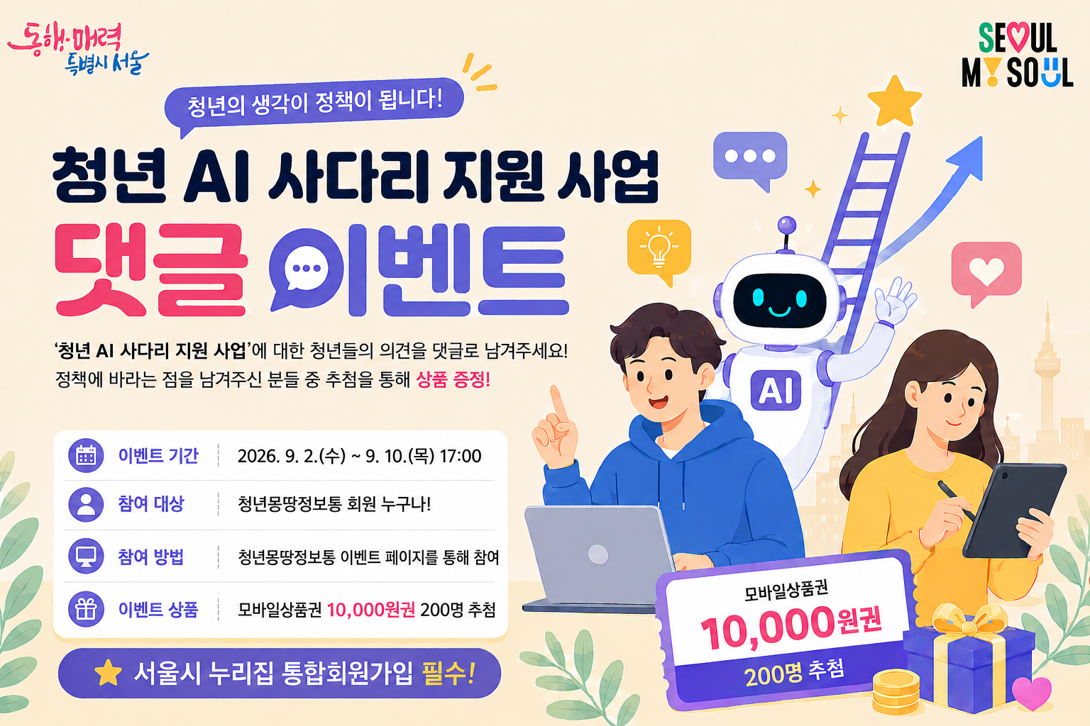 청년 AI 사다리 지원 사업 댓글 이벤트 기간: 2026. 9. 2.(수)~9. 10.(목) 17:00 내용: &lsquo;청년 AI 사다리 지원 사업&rsquo;에 대한 의견&middot;아이디어를 댓글로 작성 방법: 청년몽땅정보통 로그인 후 이벤트 페이지에서 참여 혜택: 모바일상품권 10,000원권, 200명 추첨 발표: 2026. 9. 11.(금)
