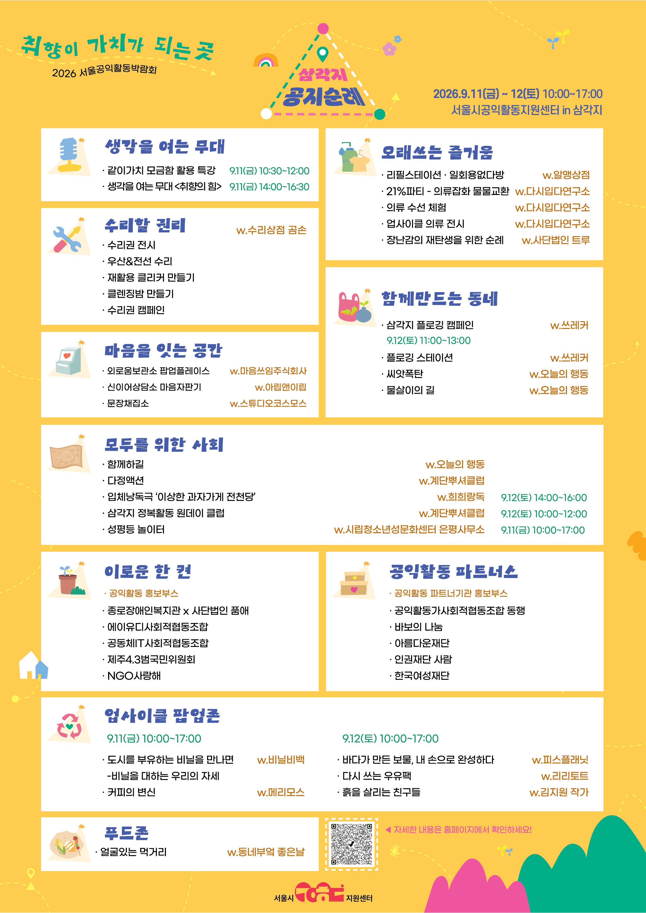 2026 서울 공익활동박람회 개최 <취향이 가치가 되는 곳, 삼각지 공지순례>        취향 따라 즐기다 보면, 어느새 공익활동을 만납니다.     9월 11일 ~ 12일, 「2026 서울공익활동 박람회」로 오세요!      장난감을 직접 분해하고, 안 입는 옷을 다른 옷과 바꾸고, 빈 용기에 생활용품을 리필해 보는 하루는 어떠신가요?     보고, 듣고, 만들고, 고치고, 걷고, 먹고, 이야기 나누며 공익활동을 경험하는 「2026 서울공익활동 박람회」가     9월 11일(금)부터 12일(토)까지 서울시공익활동지원센터에서 열립니다.       올해 박람회의 주제는 &lsquo;취향이 가치가 되는 곳, 삼각지 공지순례&rsquo;입니다.     빵을 찾아 걷는 빵지순례처럼, 내가 좋아하고 궁금한 프로그램을 따라가다 보면    환경과 자원순환, 이동권과 접근성 등 우리 일상과 맞닿아 있는 다양한 공익활동을 자연스럽게 만날 수 있습니다.   ▶ 행사 안내   ㅇ일 시 : 2026. 9. 11.(금) ~ 12.(토) 10:00~17:00    ㅇ장 소 : 서울시공익활동지원센터(용산구 한강로 2가 426, 삼각지역 5분거리)  ㅇ대 상 : 시민 누구나  ㅇ문 의 : 서울시 공익활동지원센터 (02-734-1109, contact@seoulpa.kr)        내 취향대로 골라 즐기는 공익활동yes     빈 용기를 가져와 생활용품을 채워가는 리필스테이션, 안 입는 옷을 교환하는 21%파티 의류 잡화 물물교환,   나의 외로움을 보고, 듣고, 느껴보는 외로움 보관소, 물건을 버리지 않고 고쳐 쓰는 문화를 만나는 수리권 전시&middot;체험 등이 곳곳에서 펼쳐집니다.     안대를 착용하고 소리와 목소리에 집중하는 희희랑독 입체낭독극, 삼각지 일대를 이동약자의 시선으로 살펴보는 계단뿌셔클럽 삼각지 정복활동 원데이클럽, 골목을 걸으며 쓰레기를 줍는 삼각지 플로깅처럼 조금 색다른 방식으로 공익활동을 경험할 수 있는 프로그램도 마련됩니다.       이밖에도 오프닝 강연회 <취향의 힘>을 비롯하여 비영리 활동가를 위한 「온라인 모금 어디까지 해봤니 : 카카오같이가치 모금함 활용의 모든 것」 특강, 공익활동 파트너스, 푸드존도 만나볼 수 있습니다.         관심 있는 프로그램을 따라 행사장을 둘러보며 스탬프를 모으면 박람회 기념 굿즈도 받을 수 있습니다.      일부 프로그램은 사전신청으로 운영되며, 상시 체험과 전시, 홍보부스 등은 행사 당일 자유롭게 참여할 수 있습니다.       ▶ 프로그램 상세 안내 및 사전신청     enlightened★★<서울시 공익활동 박람회 자세히 보기>★★enlightened   