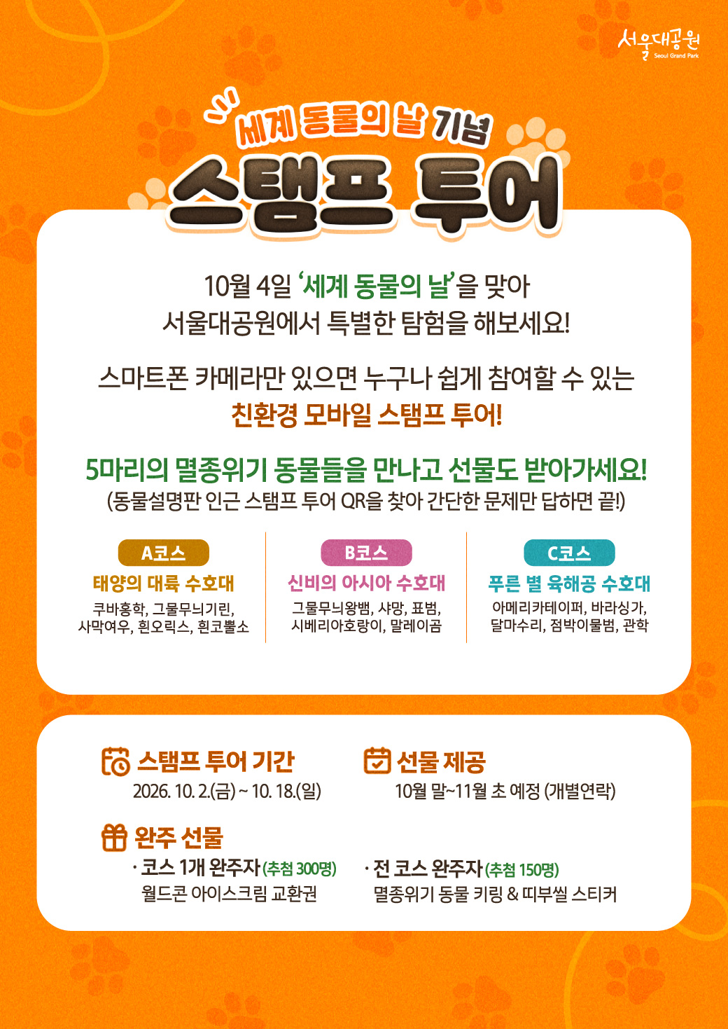 세계 동물의 날 기념 스탬프 투어  10월 4일 &lsquo;세계 동물의 날&rsquo;을 맞아 서울대공원에서 특별한 탐험을 해보세요!  스마트폰 카메라만 있으면 누구나 쉽게 참여할 수 있는 친환경 모바일 스탬프 투어!  5마리의 멸종위기 동물들을 만나고 선물도 받아가세요! (동물설명판 인근 스탬프 투어 QR을 찾아 간단한 문제만 답하면 끝!)  **A코스** 태양의 대륙 수호대 쿠바잉학, 그물무늬기린, 사막여우, 흰오릭스, 흰코뿔소  **B코스** 신비의 아시아 수호대 그물무늬왕방, 사망, 표범, 시베리아호랑이, 말레이곰  **C코스** 푸른 별 육해공 수호대 아메리카테이퍼, 바다사자, 달마수리, 점박이물범, 관학  **스탬프 투어 기간** 2026. 10. 2.(금) ~ 10. 18.(일)  **선물 제공** 10월 말~11월 초 예정 (개별연락)  **완주 선물** &middot; 코스 1개 완주자 (추첨 300명) 월드콘 아이스크림 교환권  &middot; 전 코스 완주자 (추첨 150명) 멸종위기 동물 키링 & 띠부실 스티커