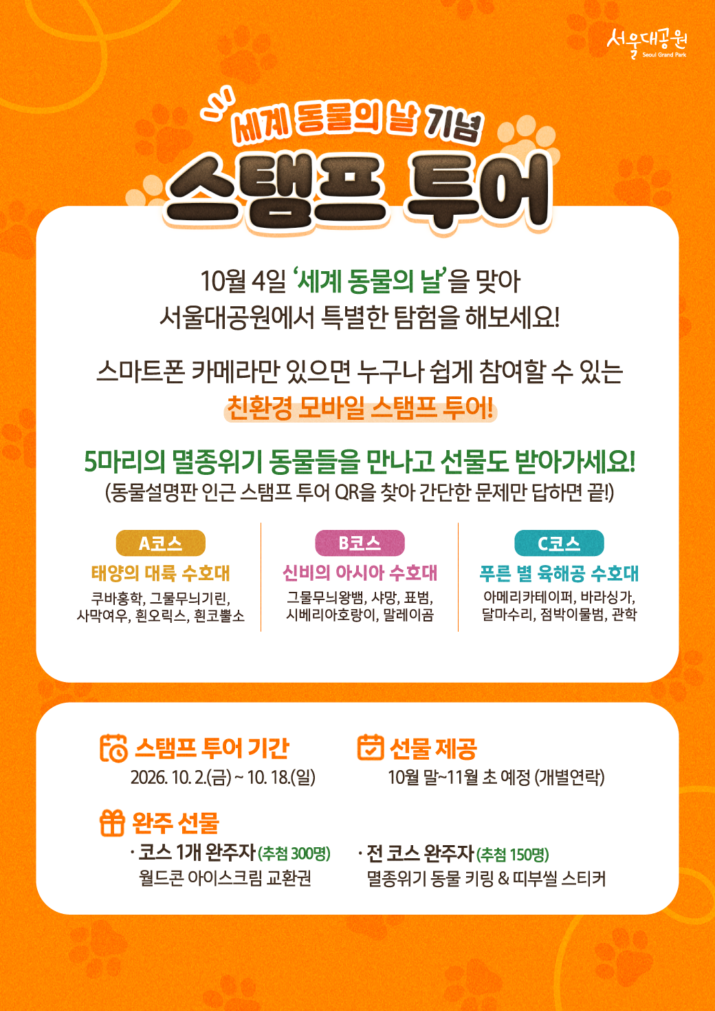 세계 동물의 날 기념 스탬프 투어  10월 4일 &lsquo;세계 동물의 날&rsquo;을 맞아 서울대공원에서 특별한 탐험을 해보세요!  스마트폰 카메라만 있으면 누구나 쉽게 참여할 수 있는 친환경 모바일 스탬프 투어!  5마리의 멸종위기 동물들을 만나고 선물도 받아가세요! (동물설명판 인근 스탬프 투어 QR을 찾아 간단한 문제만 답하면 끝!)  **A코스** 태양의 대륙 수호대 쿠바잉학, 그물무늬기린, 사막여우, 흰오릭스, 흰코뿔소  **B코스** 신비의 아시아 수호대 그물무늬왕방, 사망, 표범, 시베리아호랑이, 말레이곰  **C코스** 푸른 별 육해공 수호대 아메리카테이퍼, 바다사자, 달마수리, 점박이물범, 관학  **스탬프 투어 기간** 2026. 10. 2.(금) ~ 10. 18.(일)  **선물 제공** 10월 말~11월 초 예정 (개별연락)  **완주 선물** &middot; 코스 1개 완주자 (추첨 300명) 월드콘 아이스크림 교환권  &middot; 전 코스 완주자 (추첨 150명) 멸종위기 동물 키링 & 띠부실 스티커
