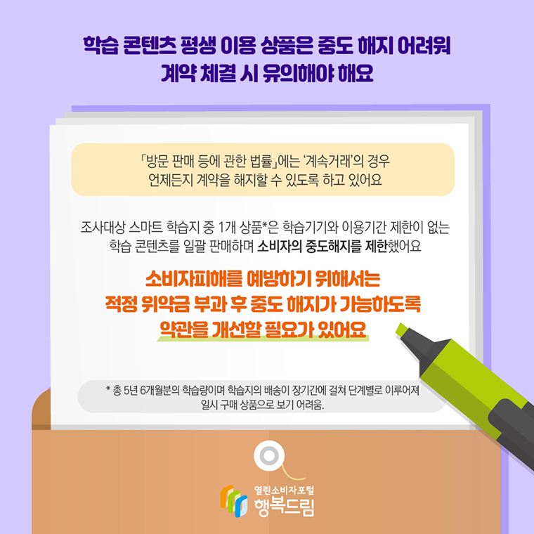 # 학습 콘텐츠 평생 이용 상품은 중도 해지 어려워 계약 체결 시 유의해야 해요  「방문 판매 등에 관한 법률」에는 ‘계속거래’의 경우 언제든지 계약을 해지할 수 있도록 하고 있어요  조사대상 스마트 학습지 중 1개 상품*은 학습기기와 이용기간 제한이 없는 학습 콘텐츠를 일괄 판매하며 소비자의 중도해지를 제한했어요  소비자피해를 예방하기 위해서는 적정 위약금 부과 후 중도 해지가 가능하도록 약관을 개선할 필요가 있어요  *총5년 6개월분의 학습량이며 학습지의 배송이 장기간에 걸쳐 단계별로 이루어져 일시 구매 상품으로 보기 어려움