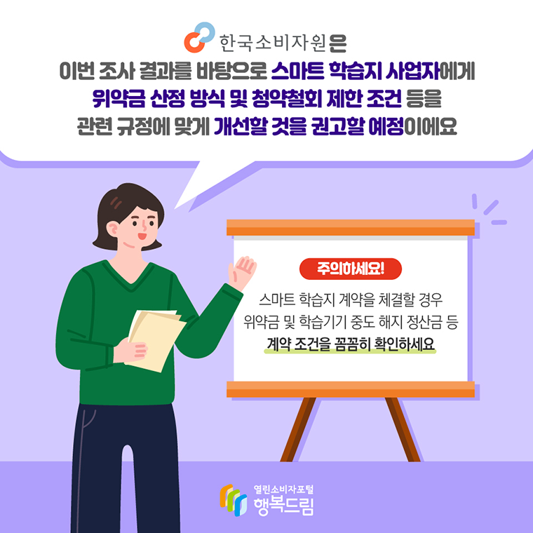 # 한국소비자원은 이번 조사 결과를 바탕으로 스마트 학습지 사업자에게 위약금 산정 방식 및 청약철회 제한 조건 등을 관련 규정에 맞게 개선할 것을 권고할 예정이에요  주의하세요! 스마트 학습지 계약을 체결할 경우 위약금 및 학습기기 중도 해지 정산금 등 계약 조건을 꼼꼼히 확인하세요