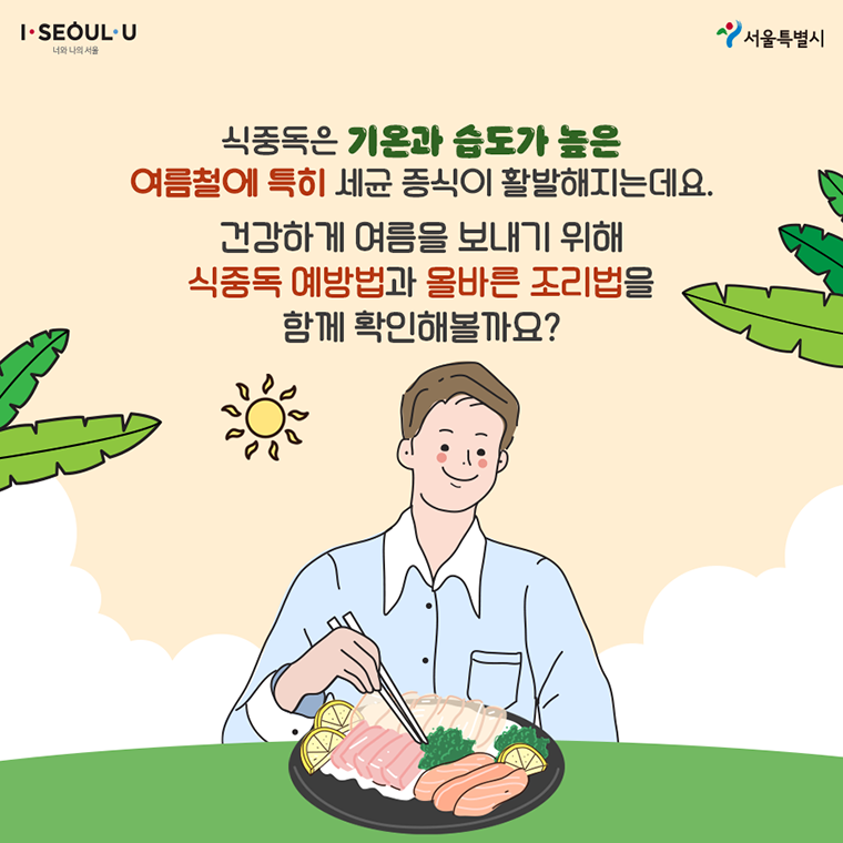 # 식중독은 기온과 습도가 높은 여름철에 특히 세균 증식이 활발해지는데요. 건강하게 여름을 보내기 위해 식중독 예방법과 올바른 조리법을 함께 확인해볼까요?