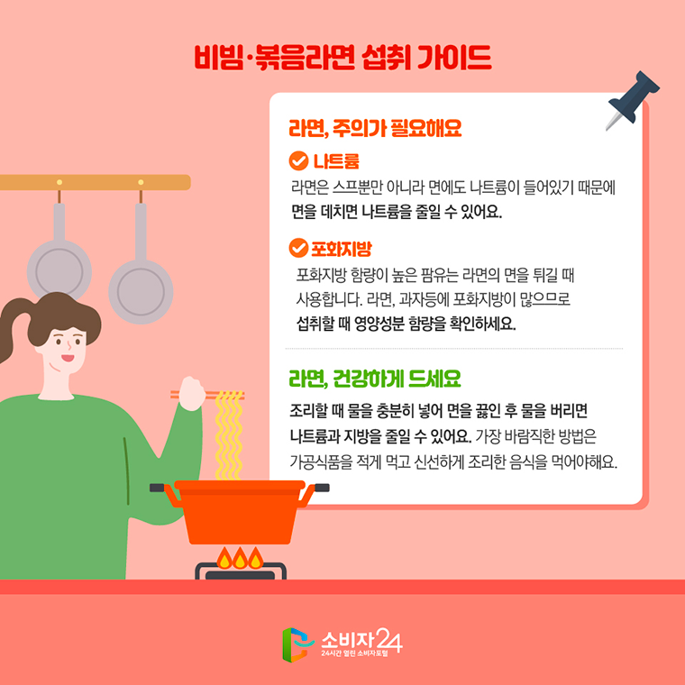 # 비빔·볶음라면 섭취 가이드 <라면, 주의가 필요해요> ∨ 나트륨 라면은 스프뿐만 아니라 면에도 나트륨이 들어있기 때문에 면을 데치면 나트륨을 줄일 수 있어요.  ∨ 포화지방 포화지방 함량이 높은 팜유는 라면의 면을 튀길 때 사용합니다. 라면, 과자 등에 포화지방이 많으므로 섭취할 때 영양성분 함량을 확인하세요.  <라면, 건강하게 드세요> 조리할 때 물을 충분히 넣어 면을 끓인 후 물을 버리면 나트륨과 지방을 줄일 수 있어요. 가장 바람직한 방법은 가공식품을 적게 먹고 신선하게 조리한 음식을 먹어야해요.