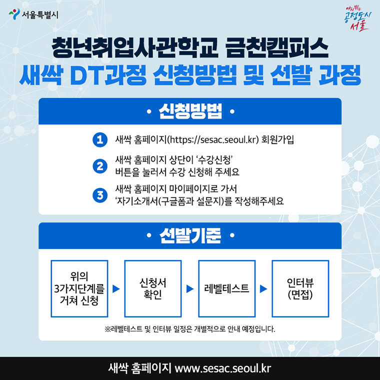 #청년취업사관학교 금천캠퍼스 새싹 DT과정 신청방법 및 선발 과정  ○ 신청방법 새싹 홈페이지(http://sesac.seoul.kr) 회원가입 새싹 홈페이지 상단의 ‘수강신청’ 버튼을 눌러서 수강 신청해 주세요 새싹 홈페이지 마이페이지로 가서 자기소개서(구글폼과 설문지)를 작성해주세요  ○ 선발과정 위의 3가지 단계를 거쳐 신청 → 신청서 확인 → 레벨테스트 →인터뷰(면접)   ※레벨테스트 및 인터뷰 일정은 개별적으로 안내 예정입니다. 