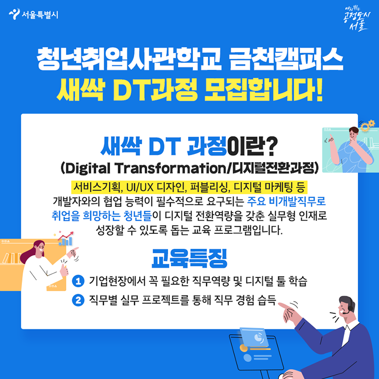 #청년취업사관학교 금천캠퍼스 새싹 DT과정 모집합니다!   새싹 DT과정이란? (Digital Transformation/디지털전환과정) 서비스기획, UI/UX 디자인, 퍼블리싱, 디지털 마케팅 등 개발자와의 협업 능력이 필수적으로 요구되는 주요 비개발직무로  취업을 희망하는 청년들이 디지털 전환역량을 갖춘 실무형 인재로  성장할 수 있도록 돕는 교육 프로그램입니다.   ○교육특징 기업현장에서 꼭 필요한 직무역량 및 디지털 툴 학습 직무별 실무 프로젝트를 통해 직무 경험 습득 