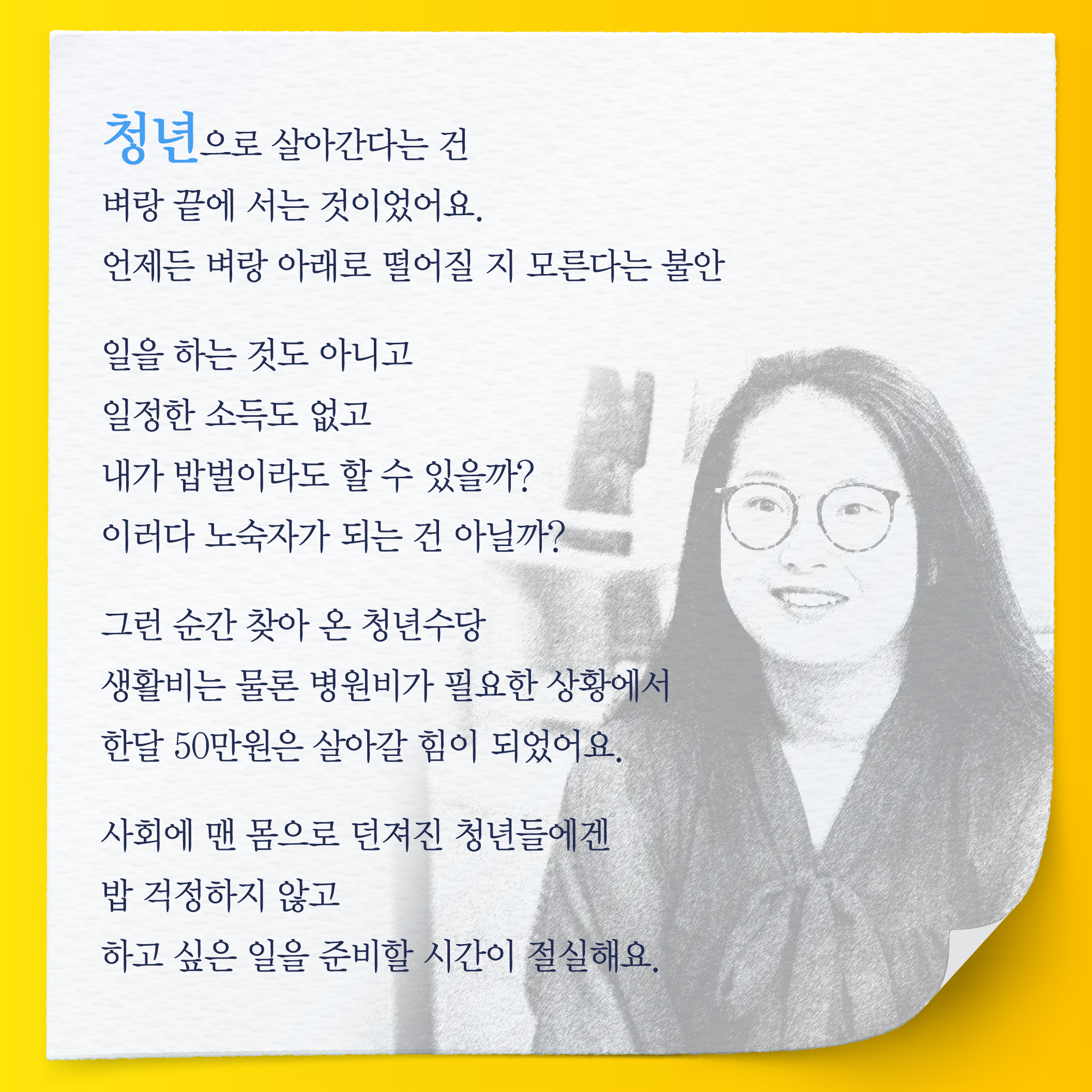 청년으로 살아간다는 건  벼랑끝에 서는 것이었어요.  언제든 벼랑 아래로 떨어질 지 모른다는 불안   일을 하는 것도 아니고  일정한 소득도 없고  내가 밥벌이라도 할 수 있을까? 이러다 노숙자가 되는 건 아닐까?   그런 순간 찾아 온 청년수당  생활비는 물론 병원비가 필요한 상황에서 한달 50만원은 살아갈 힘이 되었어요.  사회에 맨 몸으로 던져진 청년들에겐  밥 걱정하지 않고  하고 싶은 일을 준비할 시간이 절실해요.