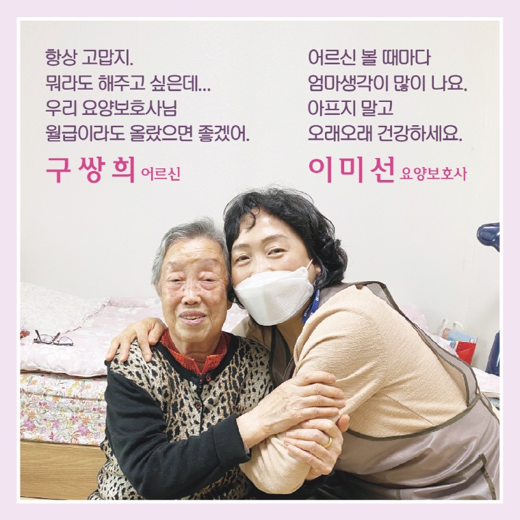 항상 고맙지. 뭐라도 해주고 싶은데... 우리 요양보호사님 월급이라도 올랐으면 좋겠어. 구쌍희 어르신 / 어르신 볼 때마다 엄마생각이 많이 나요. 아프지 말고 오래오래 건강하세요.  이미선 요양보호사