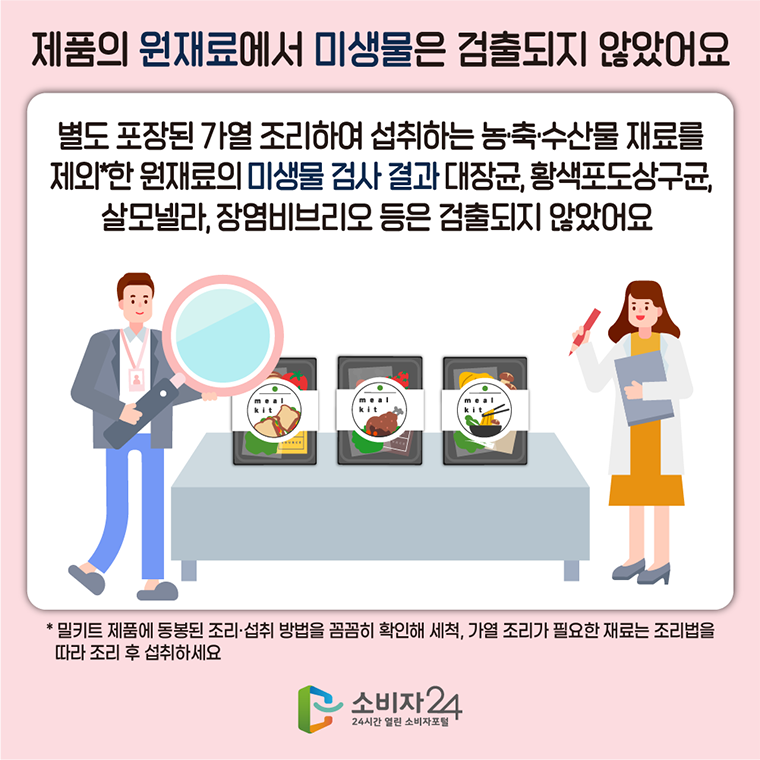 #7 제품의 원재료에서 미생물은 검출되지 않았어요. 별도 포장된 가열 조리하여 섭취하는 농축수산물 재료를 제외*한 원재료의 미생물 검사 결과 ,대장균, 황색포도상구균, 살모넬라, 장염비브리오 등은 검출되지 않았어요.  *밀키트 제품에 동봉된 조리 섭취 방법을 꼼꼼히 확인해 세척, 가열 조리가 필요한 재료는 조리법을 따라 조리 후 섭취하세요.