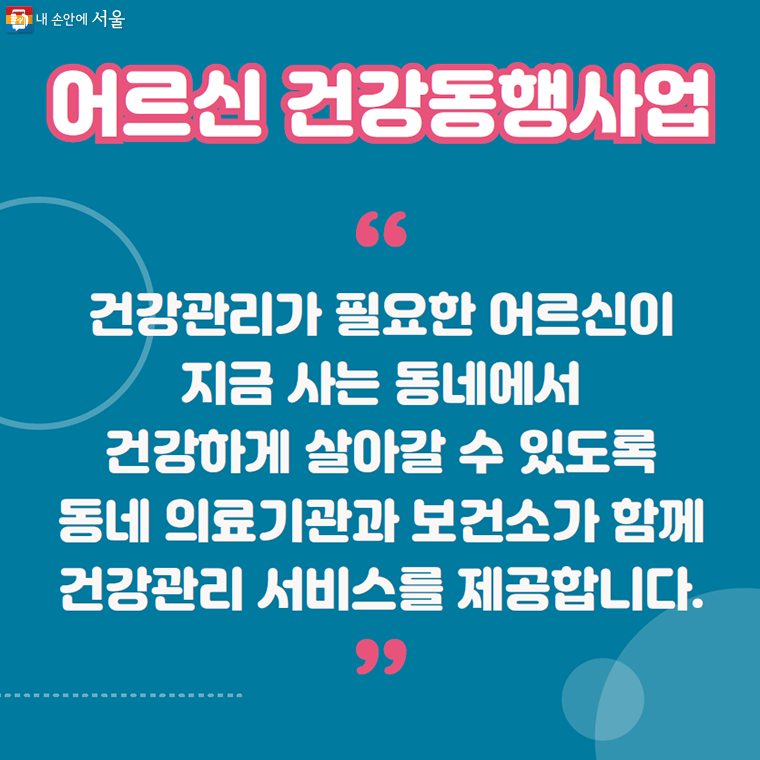 어르신 건강동행사업
건강관리가 필요한 어르신이
지금 사는 동네에서
건강하게 살아갈 수 있도록
동네 의료기관과 보건소가 함께
건강관리 서비스를 제공합니다.
