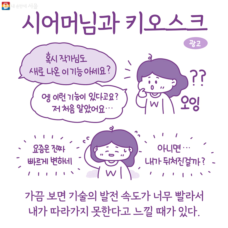 시어머님과 키오스크 “혹시 작가님도 새로 나온 이 기능 아세요?” “엥 이런 기능이 있다고요? 저 처음 알았어요…” 요즘은 진짜 빠르게 변하네 아니면… 내가 뒤처진걸까? 가끔 보면 기술의 발전 속도가 너무 빨라서 내가 따라가지 못한다고 느낄 때가 있다.