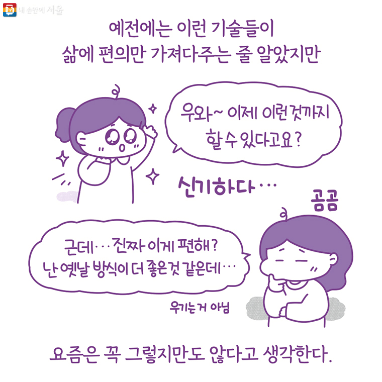 예전에는 이런 기술들이 삶에 편의만 가져다주는 줄 알았지만 “우와~ 이제 이런 것까지 할 수 있다고요?” 신기하다… (곰곰) “근데… 진짜 이게 편해? 난 옛날 방식이 더 좋은 것 같은데…” (우기는거 아님) 요즘은 꼭 그렇지만도 않다고 생각한다.