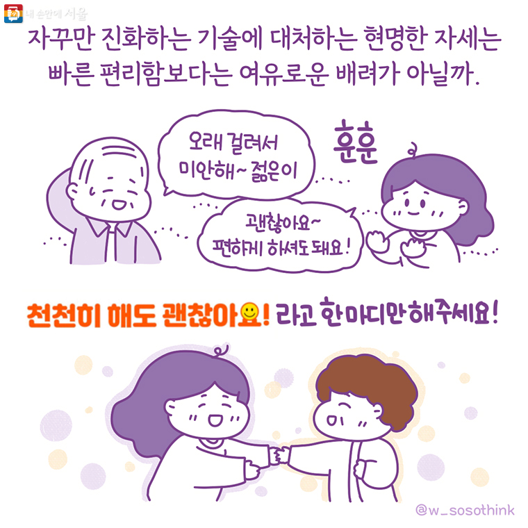 자꾸만 진화하는 기술에 대처하는 현명한 자세는 빠른 편리함보다는 여유로운 배려가 아닐까. “오래 걸려서 미안해~젊은이” “괜찮아요~ 편하게 하셔도 돼요!” ‘천천히 해도 괜찮아요!’라고 한 마디만 해 주세요! 