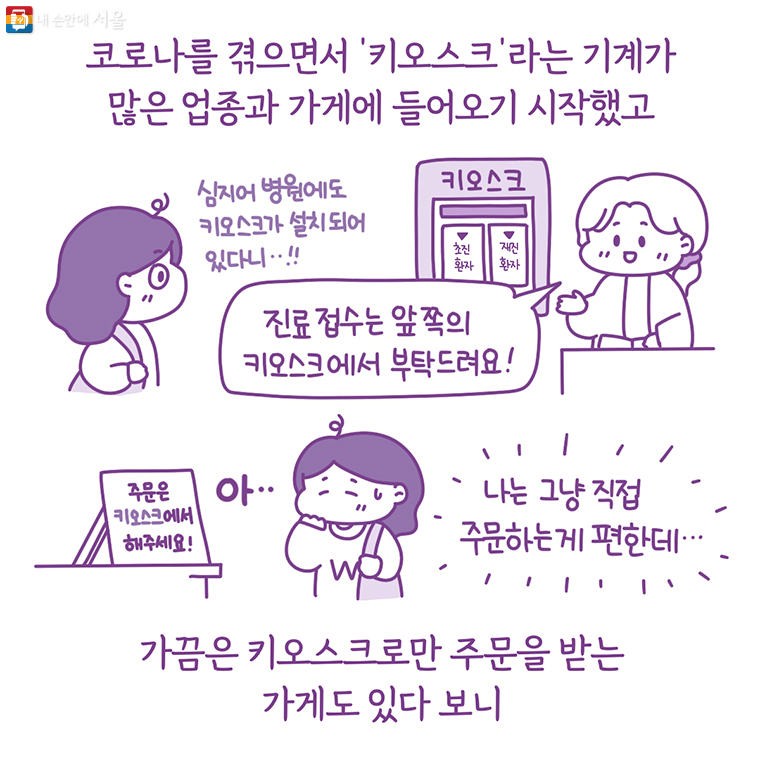 코로나를 겪으면서 ‘키오스크’라는 기계가 많은 업종과 가게에 들어오기 시작했고 심지어 병원에도 키오스크가 설치되어 있다니‥!! “진료 접수는 앞 쪽의 키오스크에서 부탁드려요!” 아…나는 그냥 주문하는게 편한데…가끔은 키오스크로만 주문을 받는 가게도 있다 보니