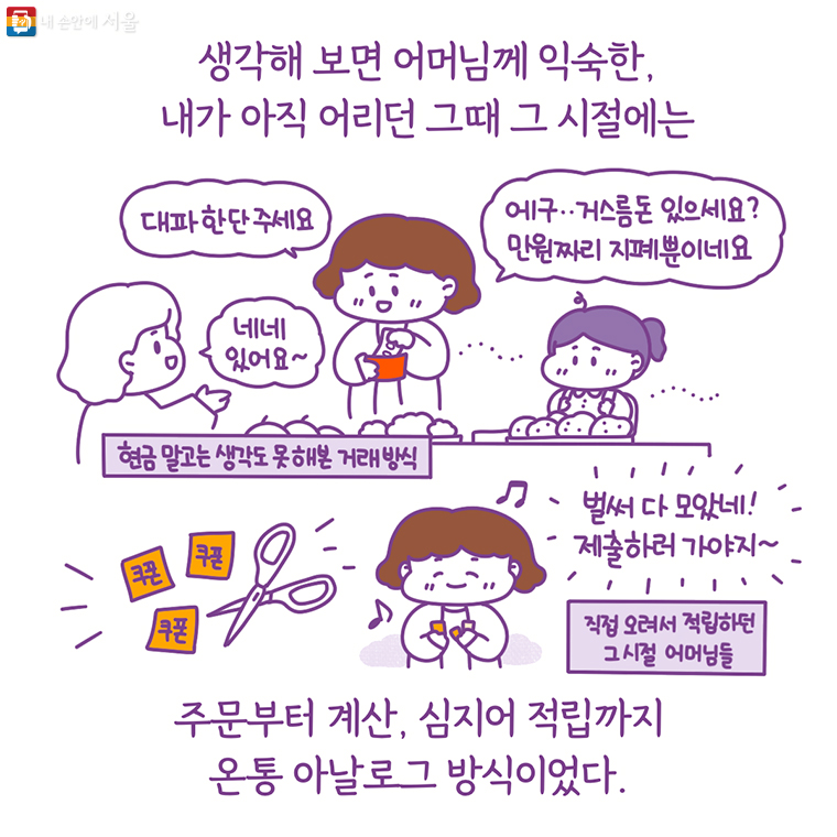 생각해 보면 어머님께 익숙한, 내가 아직 어리던 그때 그 시절에는 주문부터 계산, 심지어 적립까지 온통 아날로그 방식이었다.“대파 한 단 주세요” “에구… 거스름돈 있으세요? 만원짜리 지폐 뿐이네요” 네네 있어요~ 현금 말고는 생각도 못 해본 거래 방식, 쿠폰 "벌써 다 모았네! 제출하러 가야지~" 