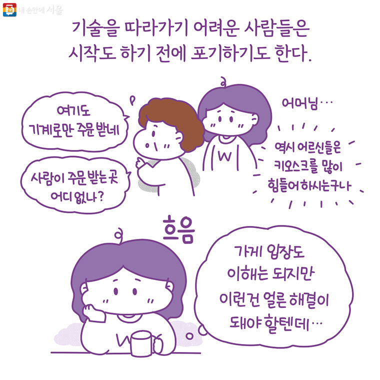 기술을 따라가기 어려운 사람들은 시작도 하기 전에 포기하기도 한다. “여기도 기계로만 주문받네. 사람이 주문받는 곳 어디 없나?” 어머님… 역시 어르신들은 키오스크를 많이 힘들어 하시는구나. 가게 입장도 이해는 되지만 이런건 얼른 해결이 돼야 할텐데…