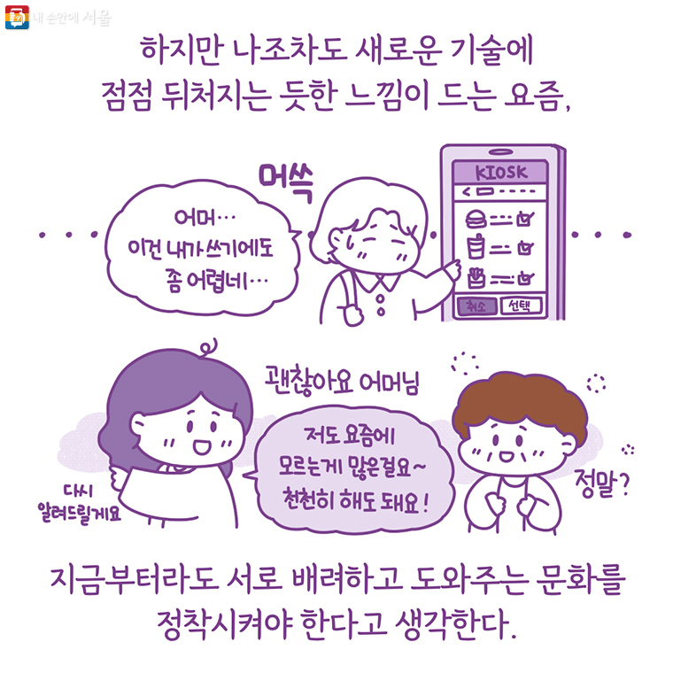 하지만 나조차도 새로운 기술에 점점 뒤처지는 듯한 느낌이 드는 요즘 지금부터라도 서로 배려하고 도와주는 문화를 정착시켜야 한다고 생각한다. “어머… 이건 내가 쓰기에도 좀 어렵네…” 괜찮아요 어머님 다시 알려드릴게요 “저도 요즘에 모르는게 많은걸요~ 천천히 해도 돼요!” 정말?