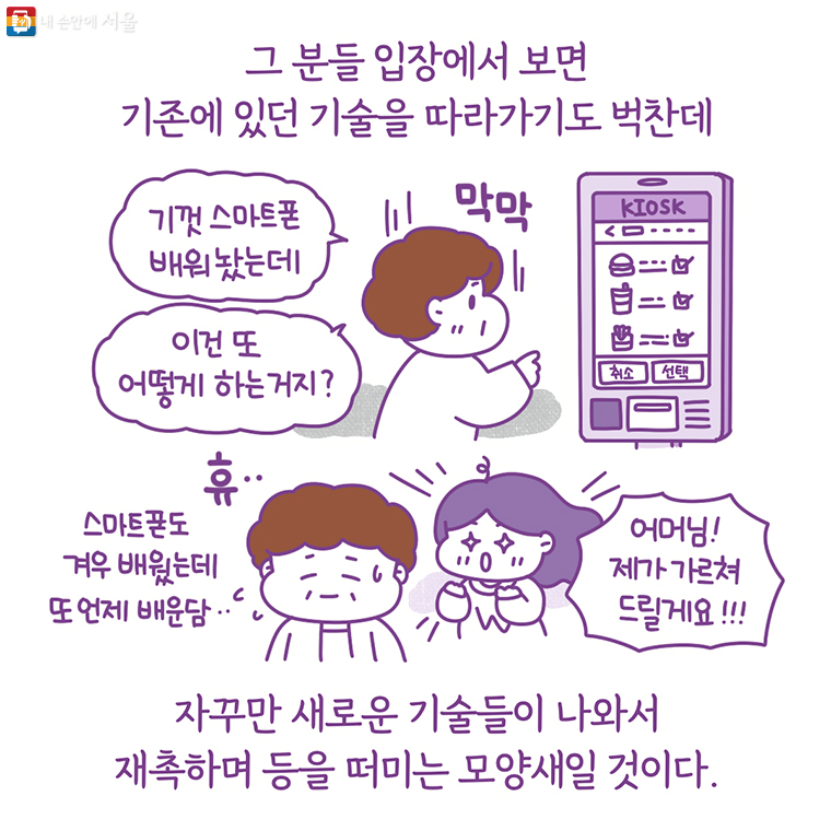 그 분들 입장에서 보면 기존에 있던 기술을 따라가기도 벅찬데 자꾸만 새로운 기술들이 나와서 재촉하며 등을 떠미는 모양새일 것이다. “기껏 스마트폰 배워놨는데 이건 또 어떻게 하는거지?” 스마트폰도 겨우 배웠는데 또 언제 배운담… “어머님! 제가 가르쳐 드릴게요!!!”