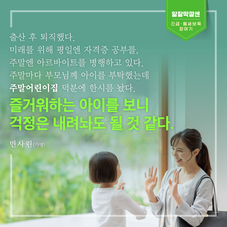 출산 후 퇴직했다.미래를 위해 평일엔 자격증 공부를, 주말엔 아르바이트를 병행하고 있다. 주말마다 부모님께 아이를 부탁했는데 주말어린이집 덕분에 한시름 놨다.즐거워하는 아이를 보니 걱정은 내려놔도 될 것 같다. 