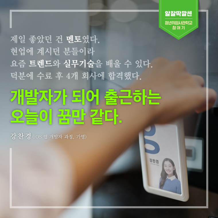 제일 좋았던 건 멘토였다. 현업에 계시던 분들이라 요즘 트렌드와 실무기술을 배울 수 있다. 덕분에 수료 후 4개 회사에 합격했다. 개발자가 되어 출근하는  오늘이 꿈만 같다. -강찬경(iOS 앱 개발자 과정, 가명) 