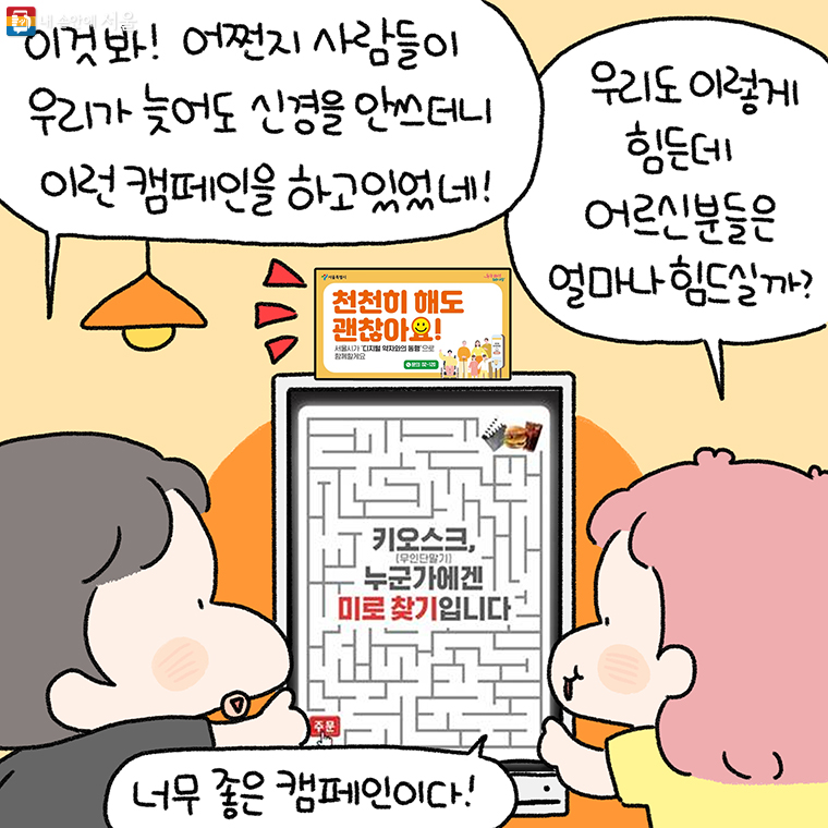 <천천히 해도 괜찮아요!>

"이것 봐! 어쩐지 사람들이 우리가 늦어도 신경을 안 쓰더니
이런 캠페인을 하고 있었네!"

"우리도 이렇게 힘든데 어르신 분들은 얼마나 힘드실까?"
"너무 좋은 캠페인이다!"