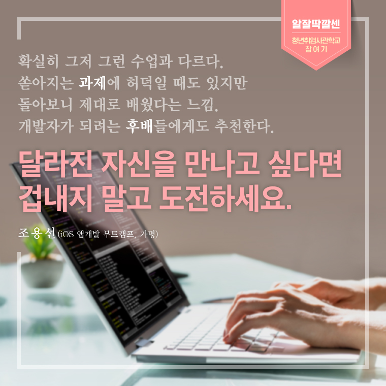 확실히 그저 그런 수업과 다르다. 쏟아지는 과제에 허덕일 때도 있지만 돌아보니 제대로 배웠다는 느낌. 개발자가 되려는 후배들에게도 추천한다. 달라진 자신을 만나고 싶다면 겁내지 말고 도전하세요. - 조용선(iOS 앱개발 부트캠프, 가명) 