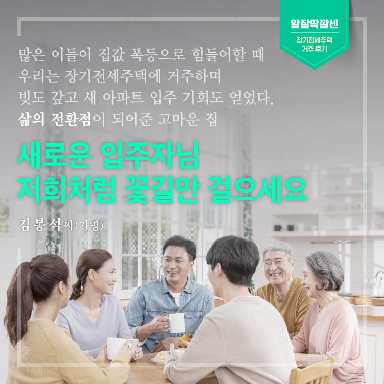 많은 이들이 집값 폭등으로 힘들어할 때  우리는 장기전세주택에 거주하며  빚도 갚고 새 아파트 입주 기회도 얻었다.  삶의 전환점이 되어준 고마운 집  새로운 입주자님  저희처럼 꽃길만 걸으세요   - 김봉석 씨(가명)