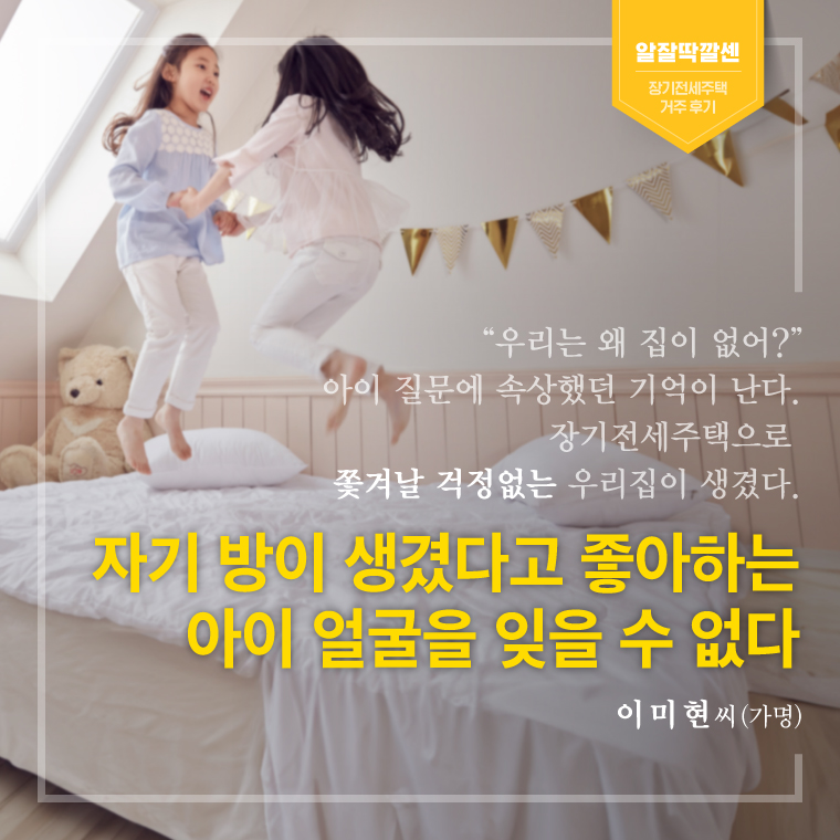 “우리는 왜 집이 없어?”  아이 질문에 속상했던 기억이 난다.   장기전세주택으로  쫓겨날 걱정없는 우리집이 생겼다.   자기 방이 생겼다고 좋아하는   아이 얼굴을 잊을 수 없다   - 이미현 씨(가명)