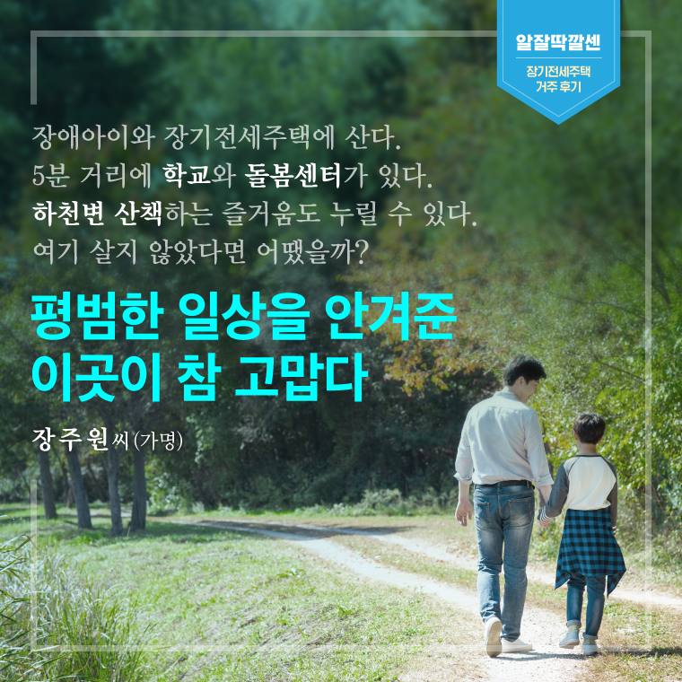 장애아들과 장기전세주택에 산다.  5분 거리에 학교와 돌봄센터가 있다.   하천변 산책하는 즐거움도 누릴 수 있다.      여기 살지 않았다면 어땠을까?    평범한 일상을 안겨준     이곳이 참 고맙다  - 장주원 씨(가명)