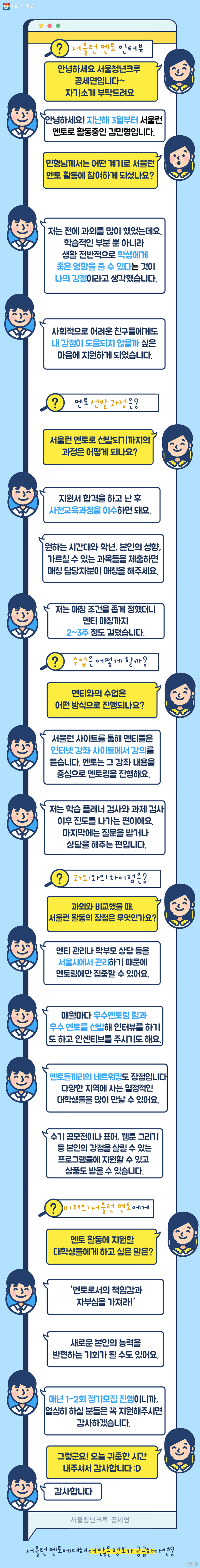 김민형 멘토와의 대화 내용. 김민형 멘토는 지난해 3월부터 서울런 멘토로 활동중이며, 사회적으로 어려운 친구들에게 좋은 영향을 주고 싶어 활동을 시작했다고 한다. 서울런 멘토로 선발이 되면 사전교육과정을 이수해야 하며, 자신이 설정한 매칭 조건에 따라 멘티가 정해진다. 멘티들이 들은 인터넷 강의를 중심으로 멘토링을 진행하며, 서울시의 관리로 멘토링에만 집중하기 수월하다고 한다. 매월 우수 멘토를 선발하기도 하며, 멘토끼리의 네트워킹도 장점으로 꼽았다. 새로 멘토활동을 결심할 대학생들에게는 '멘토로서의 책임감과 자부심을 가져라' 라는 말을 남기기도 했다.