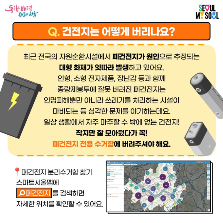 Q. 건전지는 어떻게 버리나요?
최근 전국의 자원순환시설에서 폐건전지가 원인으로 추정되는
대형 화재가 잇따라 발생하고 있어요.

인형, 소형 전자제품, 장난감 등과 함께 종량제봉투에 잘못 버려진 폐건전지는
인명피해 뿐만 아니라 쓰레기를 처리하는 시설이 마비되는 등
심각한 문제를 야기하는데요.
일상 생활에서 자주 마주할 수 밖에 없는 건전지!

작지만 잘 모아뒀다가 꼭!
폐건전지 전용 수거함에 버려주셔야 해요.

- 폐건전지 분리수거함 찾기
스마트서울맵에 폐건전지를 검색하면 자세한 위치를 확인할 수 있어요.