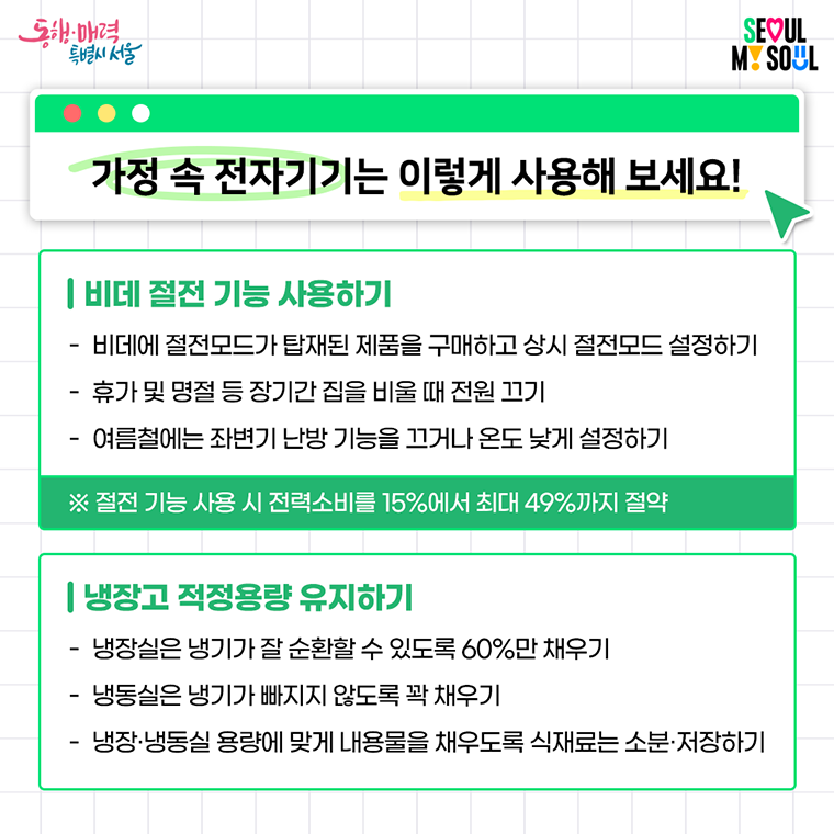  가정 속 전자기기는 이렇게 사용해 보세요! 

 비데 절전 기능 사용하기
- 비데에 절전모드가 탑재된 제품을 구매하고 상시 절전모드 설정하기
- 휴가 및 명절 등 장기간 집을 비울 때 전원 끄기
- 여름철에는 좌변기 난방 기능을 끄거나 온도 낮게 설정하기
 ※ 절전 기능 사용 시 전력소비를 15%에서 최대 49%까지 절약 

 냉장고 적정용량 유지하기
- 냉장실은 냉기가 잘 순환할 수 있도록 60%만 채우기
- 냉동실은 냉기가 빠지지 않도록 꽉 채우기
- 냉장·냉동실 용량에 맞게 내용물을 채우도록 식재료는 소분·저장하기