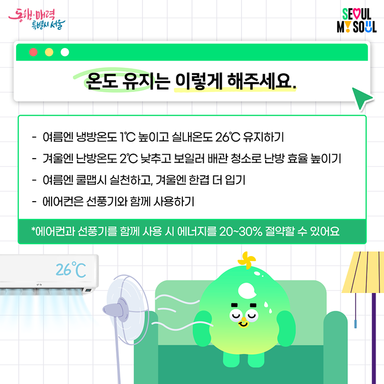  온도 유지는 이렇게 해주세요. 

- 여름엔 냉방온도 1℃ 높이고 실내온도 26℃ 유지하기
- 겨울엔 난방온도 2℃ 낮추고 보일러 배관 청소로 난방 효율 높이기
- 여름엔 쿨맵시 실천하고, 겨울엔 한겹 더 입기
- 에어컨은 선풍기와 함께 사용하기
 ※ 에어컨과 선풍기를 함께 사용 시 에너지를 20~30% 절약할 수 있어요. 