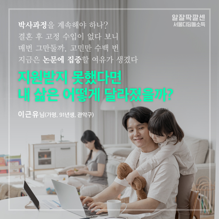 박사과정을 계속해야 하나? 
결혼 후 고정 수입이 없다 보니 
매번 그만둘까, 고민만 수백 번 
지금은 논문에 집중할 여유가 생겼다 
지원받지 못했다면
내 삶은 어떻게 달라졌을까? 
   - 이근유 님  (가명, 91년생, 관악구) 