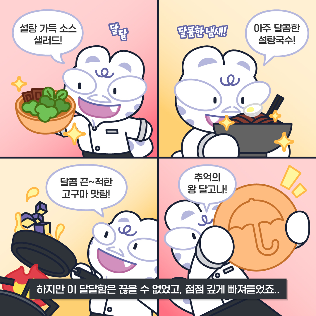 에드워드백: 하지만 이 달달함은 끊을 수 없었고, 점점 깊게 빠져들었죠.. 설탕 가득 소스 샐러드! (달달) 아주 달톰한 설탕국수! (달콤한 냄새!) 달콤 끈~적한 고구마 맛탕! 추억의 왕 달고나!