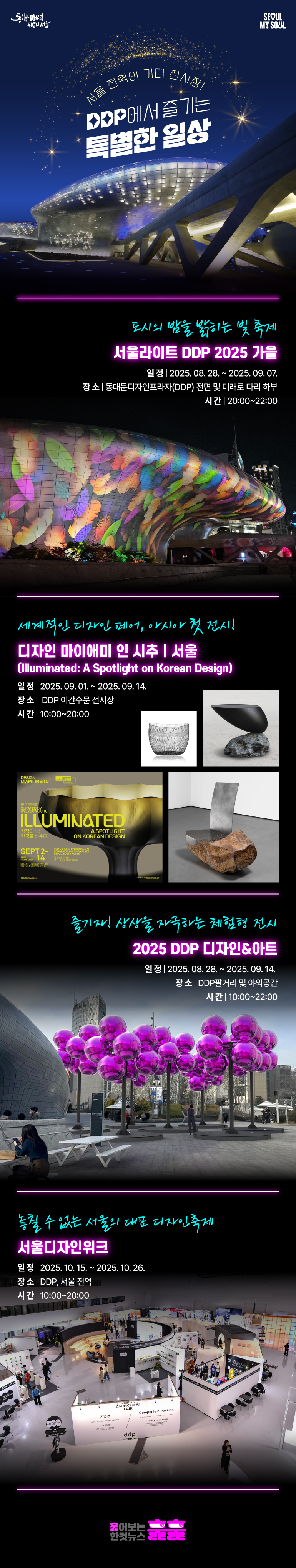 울라이트 DDP 2025 가을
일정 2025-08-28 ~ 2025-09-07 20:00~22:00
장소 동대문디자인프라자(DDP) 전면 및 미래로 다리 하부
디자인 마이애미 인 시추│서울
일정 2025-09-01 ~ 2025-09-14 10:00-20:00 (9.1. 초청자 한정)
장소 DDP 이간수문 전시장
2025 DDP 디자인&아트
일정 2025-08-28 ~ 2025-09-14 10:00~22:00
장소 DDP팔거리 및 야외공간
서울디자인위크
일정 2025-10-15 ~ 10-26 10:00~20:00
장소 DDP, 서울 전역