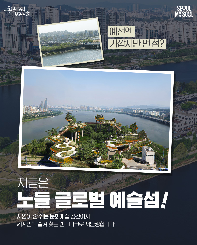 예전엔
가깝지만 먼 섬?
지금은
전시‧공연‧휴식이 어우러진
노들 글로벌 예술섬
자연이 숨 쉬는 문화예술 공간이자
세계인이 즐겨 찾는 랜드마크로 재탄생합니다.