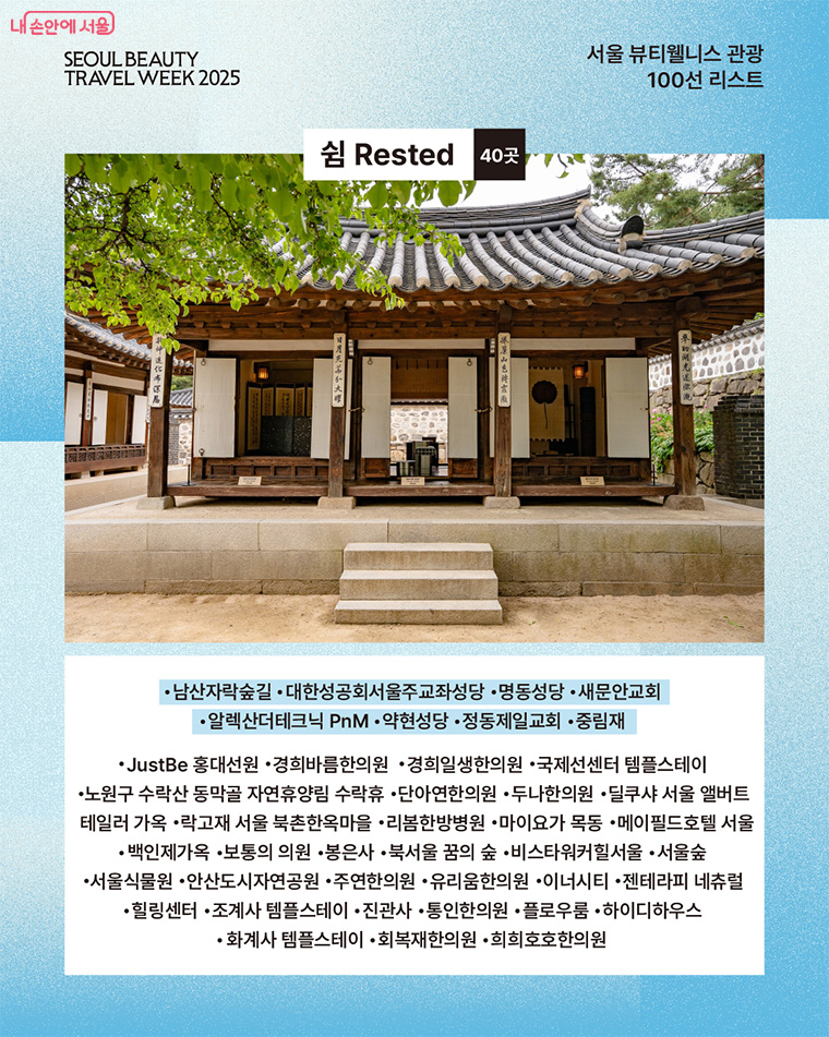 도심 속 자연에서 즐기는 휴식 바쁜 일상, 여유와 휴식을 취할 수 있는 공간을 선정했다. 공원, 전통가옥, 명상센터 등 40개소가 선정됐다. 주요 장소로는 도심 속 녹음이 우거진 ‘남산자락숲길’, 자연휴양림 ‘수락 휴(休)’와 함께 근대 한옥 양식을 느낄 수 있는 ‘백인제가옥’, 마음의 평온과 안식을 주는 사찰 ‘진관사’ 등이 있다. 
