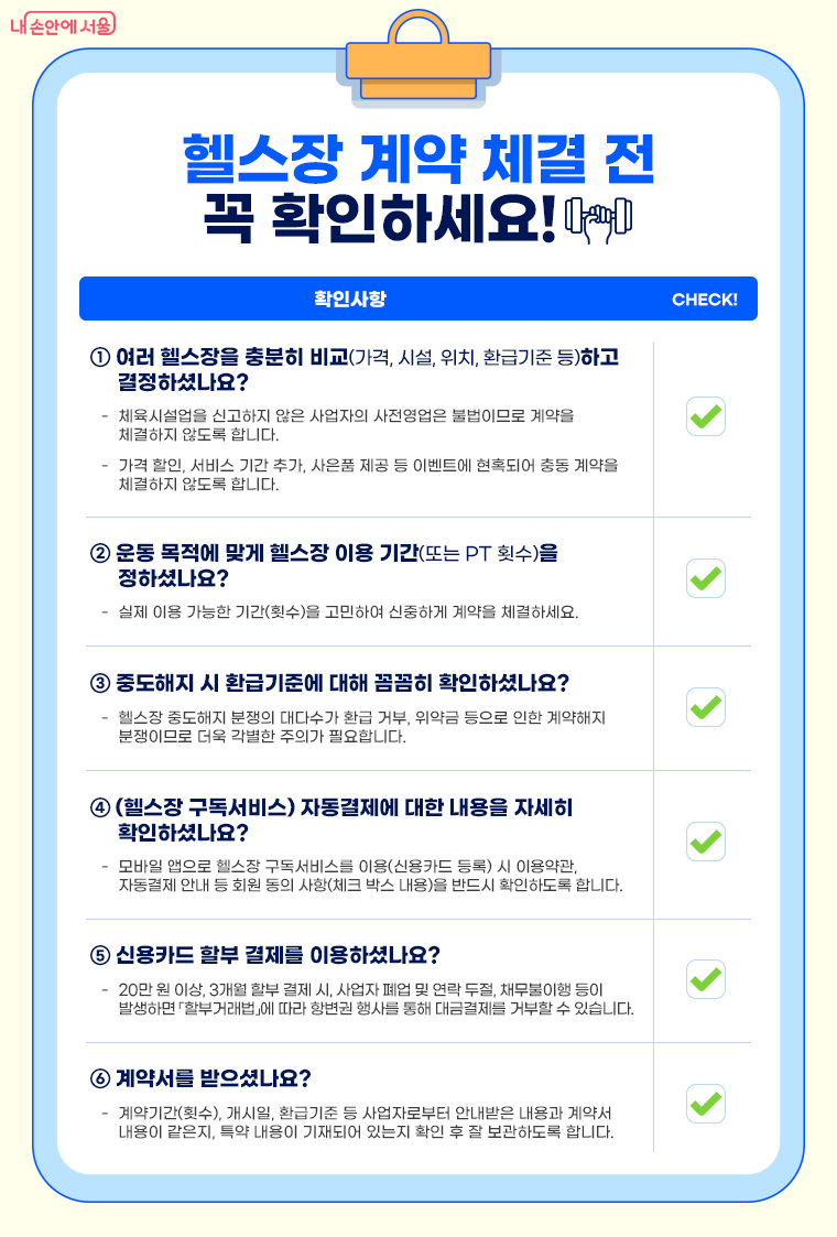 헬스장 계약 체결 전 꼭 확인하세요!  여러 헬스장을 충분히 비교(가격, 시설, 위치, 환급기준 등)하고 결정하셨나요? 
운동 목적에 맞게 헬스장 이용 기간(또는 PT 횟수)을 정하셨나요?
중도해지 시 환급기준에 대해 꼼꼼히 확인하셨나요?
(헬스장 구독서비스) 자동결제에 대한 내용을 자세히 확인하셨나요? 
신용카드 할부 결제를 이용하셨나요?
계약서를 받으셨나요? 