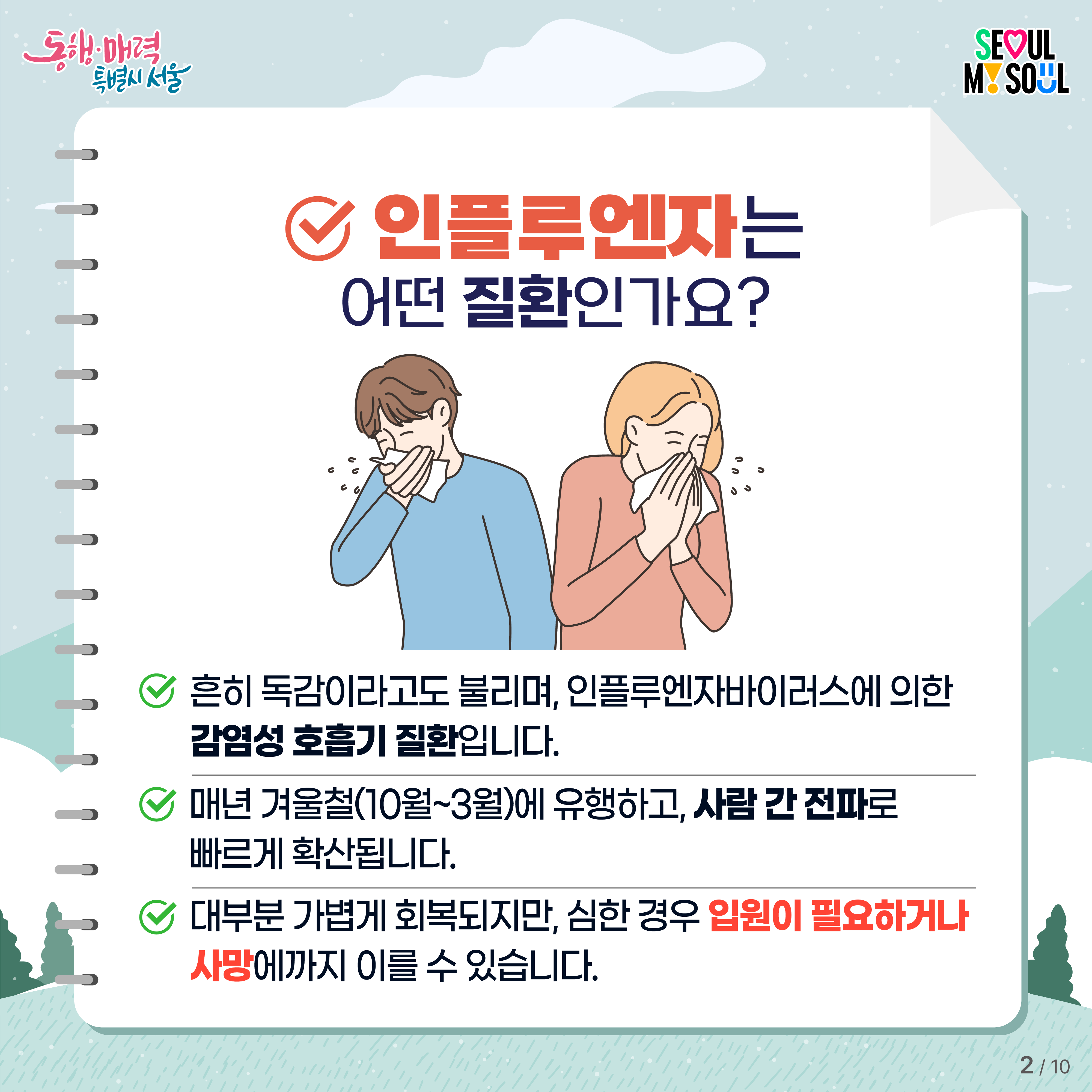 # 인플루엔자는 어떤 질환인가요?- 흔히 독감이라고도 불리며, 인플루엔자바이러스에 의한 감염성 호흡기 질환입니다.- 매년 겨울철(10월~3월)에 유행하고, 사람 간 전파로 빠르게 확산됩니다. - 대부분 가볍게 회복되지만 심한 경우 입원이 필요하거나 사망에까지 이를 수 있습니다.