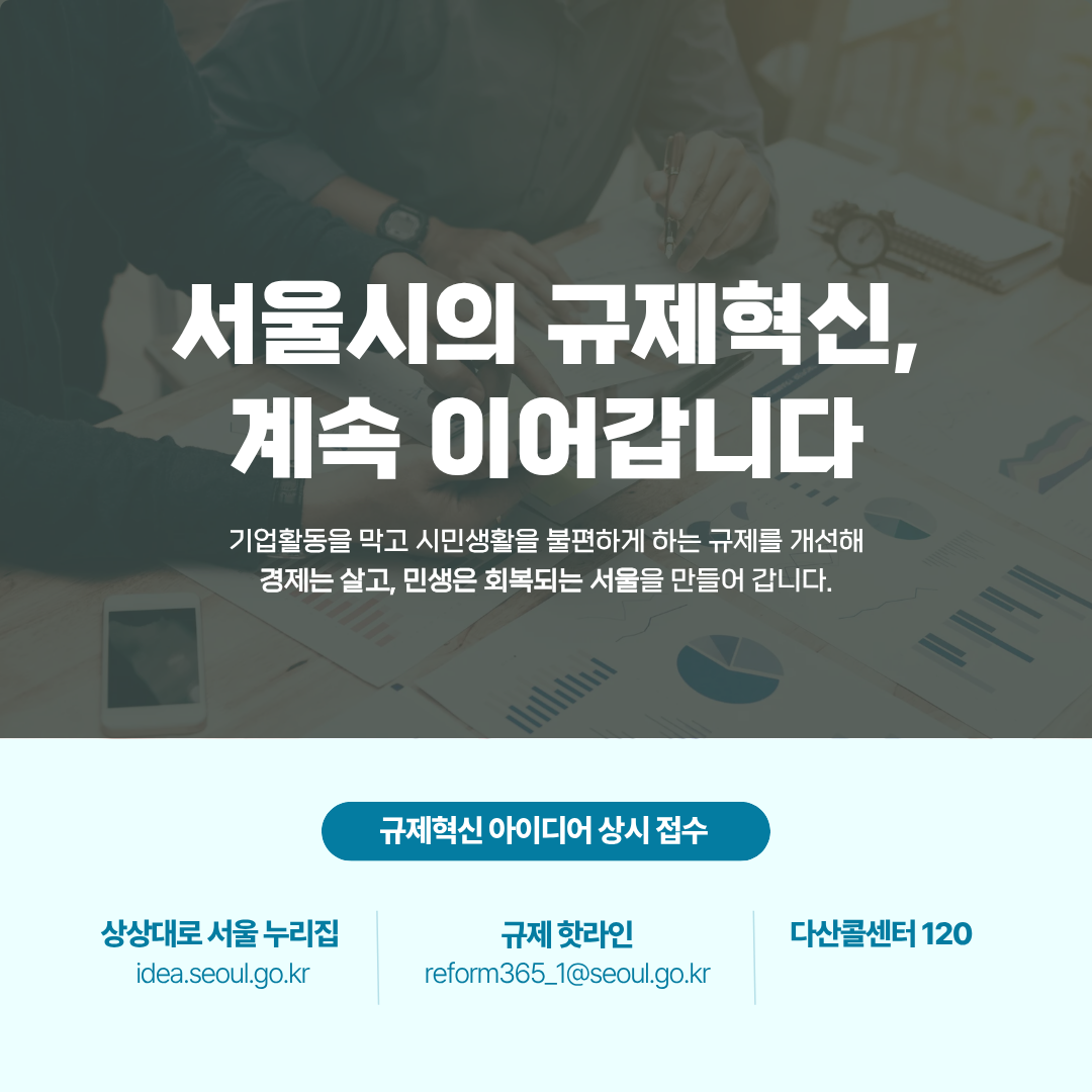 # 서울시의 규제혁신, 계속 이어갑니다
기업활동을 막고 시민생활을 불편하게 하는 규제를 개선해
경제는 살고, 민생은 회복되는 서울을 만들어 갑니다.
규제혁신 아이디어 상시 접수 
☞ 상상대로 서울 누리집(https://idea.seoul.go.kr/front/index.do)
규제 핫라인 reform365_1@seoul.go.kr
다산콜센터 120
