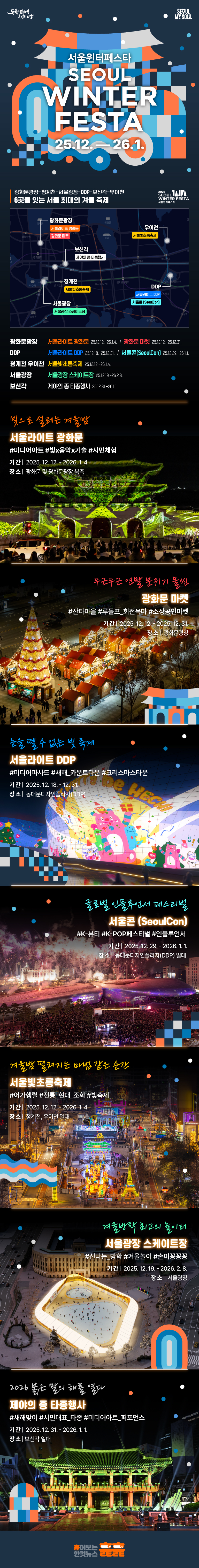 빛으로 설레는 겨울밤  
서울라이트 광화문  
#미디어아트 #빛x음악x기술 #시민체험
기간 : 2025. 12. 12. - 2026. 1. 4. 
장소 : 광화문 및 광화문광장 북측 
눈을 뗄 수 없는 빛 축제  
서울라이트 DDP  
#미디어파사드 #새해_카운트다운 #크리스마스타운  
기간 : 2025. 12. 18. - 12. 31. 
장소 : 동대문디자인플라자(DDP) 
겨울밤 펼쳐지는 마법 같은 순간 
서울빛초롱축제 
기간 2025. 12. 12. - 2026. 1. 4. 
장소 청계천, 우이천 일대 
겨울방학 최고의 놀이터 
서울광장 스케이트장  
#신나는_방학 #겨울놀이 #손이꽁꽁꽁 
기간 2025. 12. 19. - 2026. 2. 8. 
장소 서울광장 
글로벌 인플루언서 페스티벌 
서울콘  
#K-뷰티 #K-POP페스티벌 #인플루언서 
기간 2025. 12. 29. - 2026. 1. 1.
장소 동대문디자인플라자(DDP) 일대 
두근두근 연말 분위기 물씬 
광화문 마켓   
#산타마을 #루돌프_회전목마 #소상공인마켓 
기간 2025. 12. 12. - 2025. 12. 31. 
장소 광화문광장 
2026 붉은 말의 해를 열다 
제야의 종 타종행사 