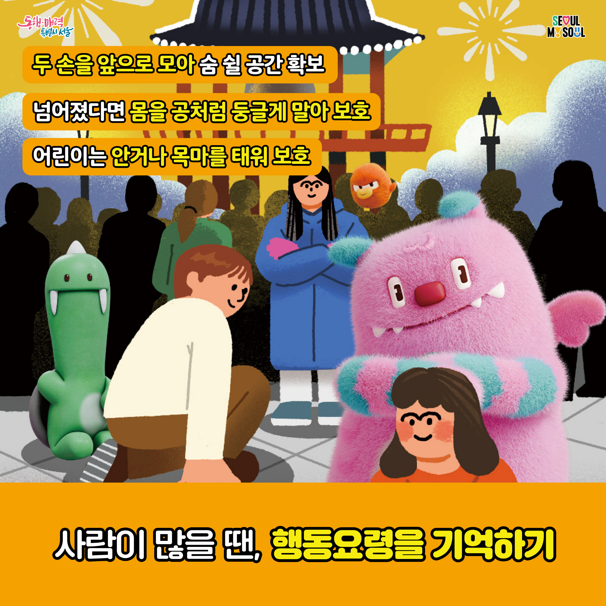 # 두 손을 앞으로 모아 숨 쉴 공간 확보
   넘어졌다면 몸을 공처럼 둥글게 말아 보호
   어린이는 안거나 목마를 태워 보호 
   사람이 많을 땐, 행동요령을 기억하기