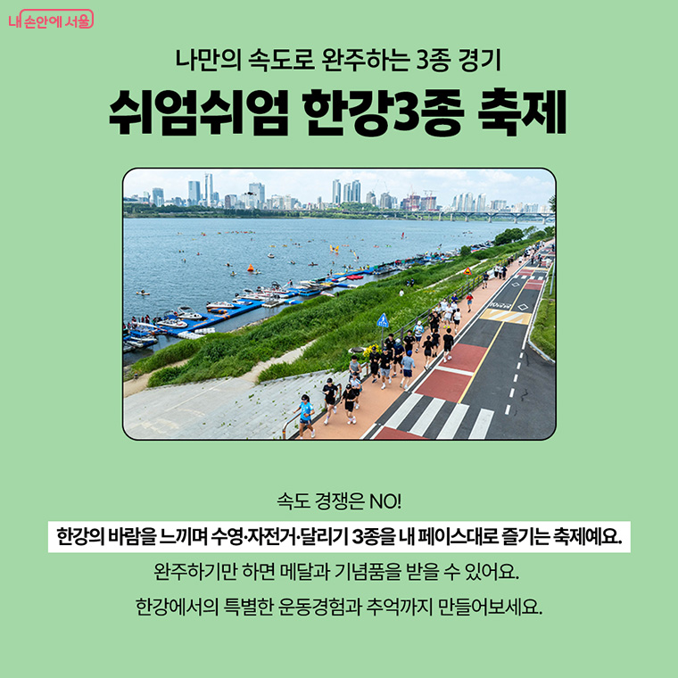 나만의 속도로 완주하는 3종 경기 쉬엄쉬엄 한강 3종 축제
속도 경쟁은 NO!
한강의 바람을 느끼며 수영, 자전거, 달리기 3종을 내 페이스대로 즐기는 축제예요.
완주하기만 하면 메달과 기념품을 받을 수 있어요.
한강에서의 특별한 운동경험과 추억까지 만들어보세요.