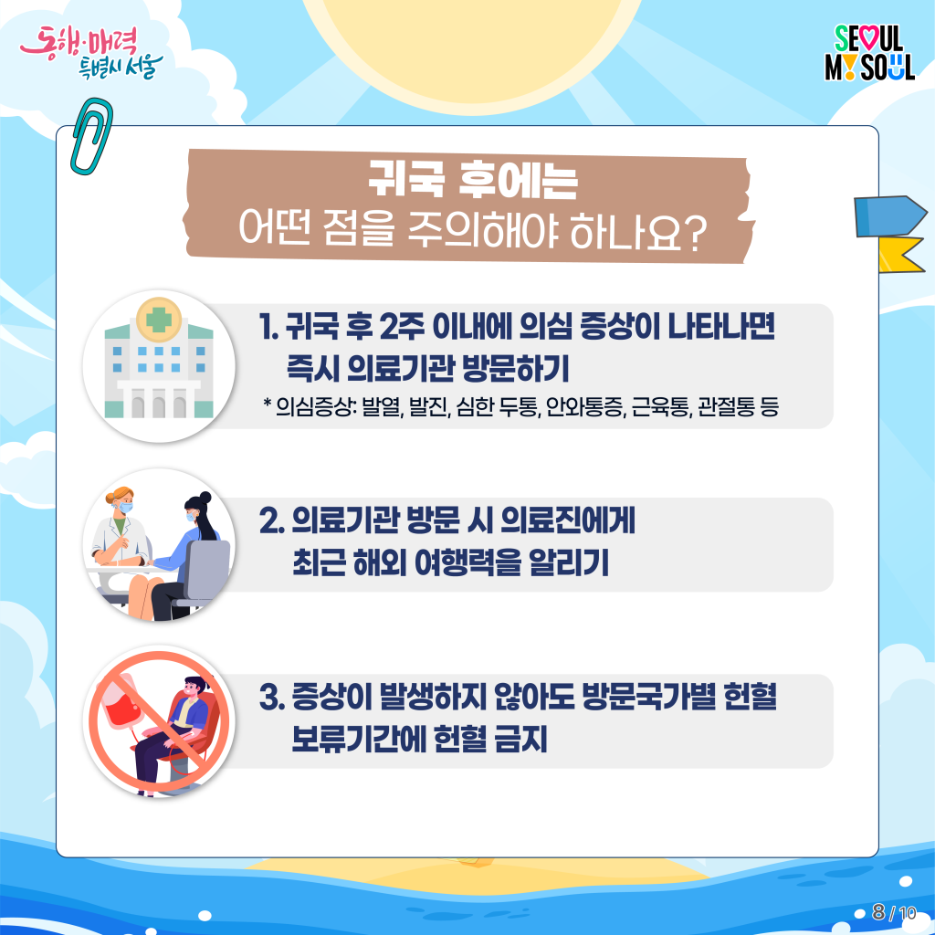 귀국 후에는 어떤 점을 주의해야 하나요?
1. 귀국 후 2주 이내에 의심 증상이 나타나면 즉시 의료기관 방문하기
* 의심증상: 발열, 발진, 심한 두통, 안와통증, 근육통, 관절통 등
2. 의료기관 방문 시 의료진에게 최근 해외 여행력을 알리기
3. 증상이 발생하지 않아도 방문국가별 헌혈 보류기간에 헌혈 금지