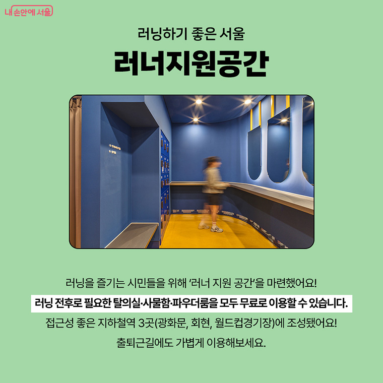 러닝하기 좋은 서울 러너지원공간
러닝을 즐기는 시민들을 위해 '러너 지원 공간'을 마련했어요!
러닝 전후로 필요한 탈의실, 사물함, 파우더룸을 모두 무료로 이용할 수 있습니다.
접근성 좋은 지하철역 3곳(광화문, 회현, 월드컵경기장)에 조성됐어요!
출퇴근길에도 가볍게 이용해보세요.