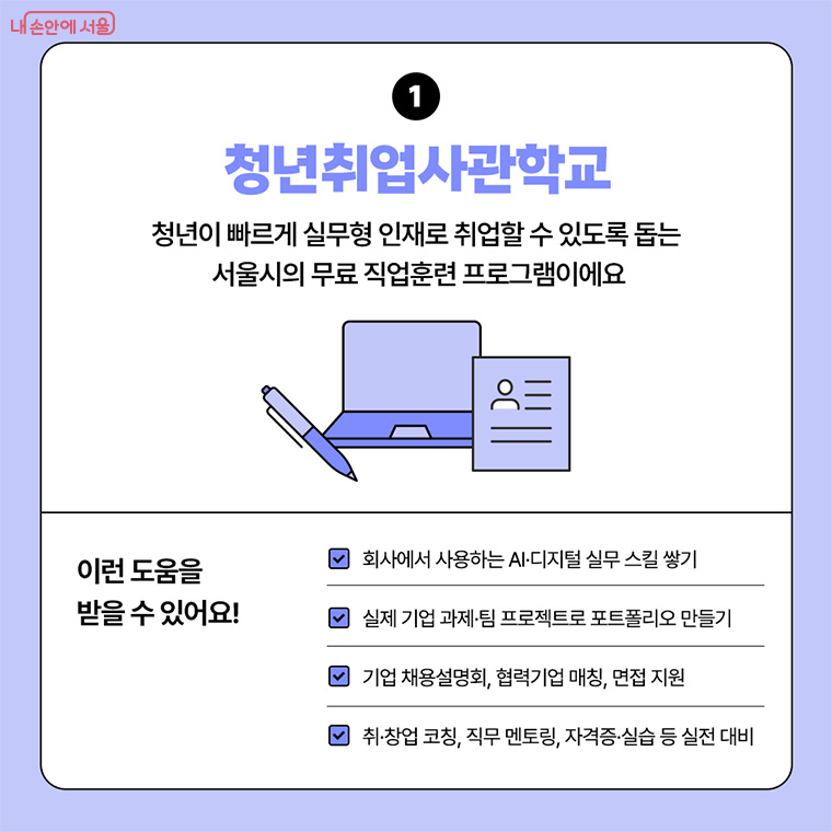 1. 청년취업사관학교
청년이 빠르게 실무형 인재로 취업할 수 있도록 돕는 서울시의 무료 직업훈련 프로그램이에요.

이런 도움을 받을 수 있어요! 
-회사에서 사용하는  AI, 디지털 실무 스킬 쌓기
-실제 기업 과제, 팀 프로젝트로 포트폴리오 만들기
-기업 채용설명회, 협력기업 매칭, 면접 지원
-취&middot;창업 코칭, 직무 멘토링, 자격증&middot;실습 등 실전 대비