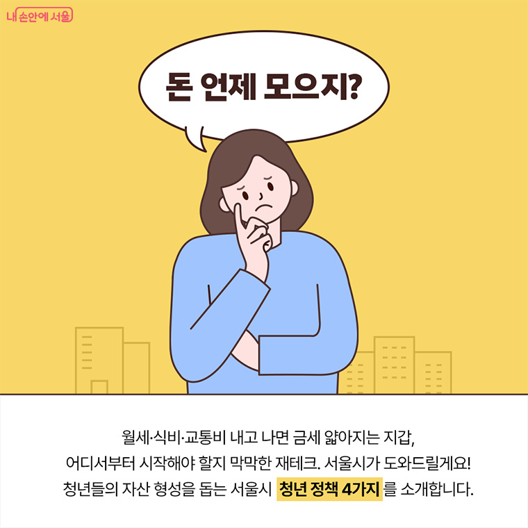 돈 언제 모으지? 월세, 식비, 교통비 내고 나면 금세 얇아지는 지갑,
어디서부터 시작해야 할지 막막한 재테크. 서울시가 도와드릴게요!
청년들의 자산 형성을 돕는 서울시 청년 정책 4가지를 소개합니다.
