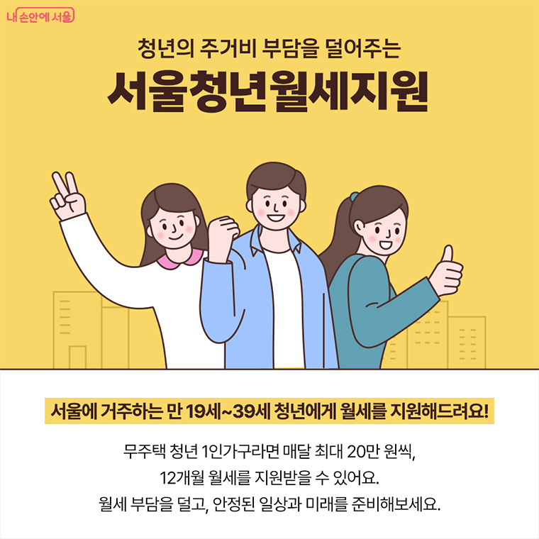 청년의 주거비 부담을 덜어주는 서울청년월세지원
서울에 거주하는 만19세~39세 청년에게 월세를 지원해드려요!
무주택 청년 1인가구라면 매달 최대 20만원씩, 12개월 월세를 지원받을 수 있어요.
월세 부담을 덜고, 안정된 일상과 미래를 준비해보세요.