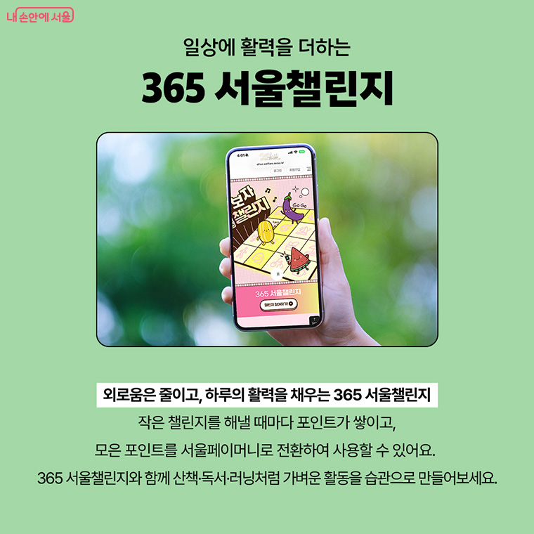 일상에 활력을 더하는 365서울챌린지
외로움은 줄이고, 하루의 활력을 채우는 365 서울챌린지
작은 챌린지를 해낼 때마다 포인트가 쌓이고,
모은 포인트를 서울페이머니로 전환하여 사용할 수 있어요.
365 서울챌린지와 함께 산책, 독서, 러닝처럼 가벼운 활동을 습관으로 만들어보세요.